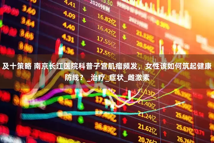 及十策略 南京长江医院科普子宫肌瘤频发，女性该如何筑起健康防线？_治疗_症状_雌激素