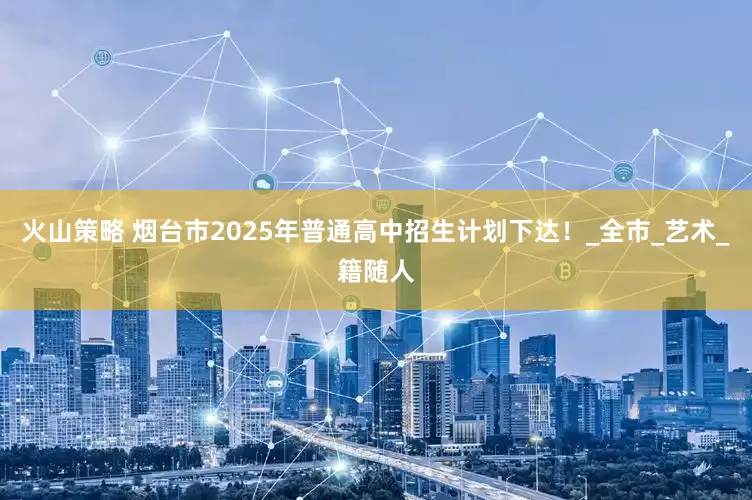 火山策略 烟台市2025年普通高中招生计划下达！_全市_艺术_籍随人