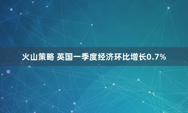 火山策略 英国一季度经济环比增长0.7%