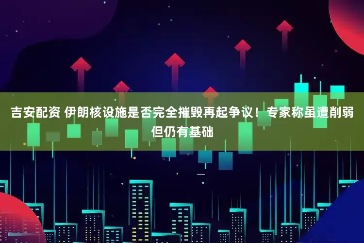 吉安配资 伊朗核设施是否完全摧毁再起争议！专家称虽遭削弱但仍有基础