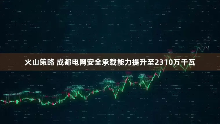 火山策略 成都电网安全承载能力提升至2310万千瓦