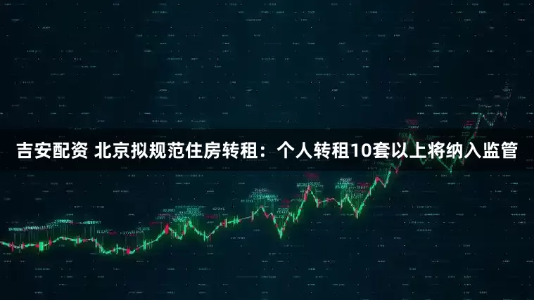 吉安配资 北京拟规范住房转租：个人转租10套以上将纳入监管