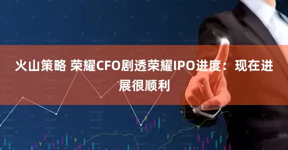火山策略 荣耀CFO剧透荣耀IPO进度：现在进展很顺利