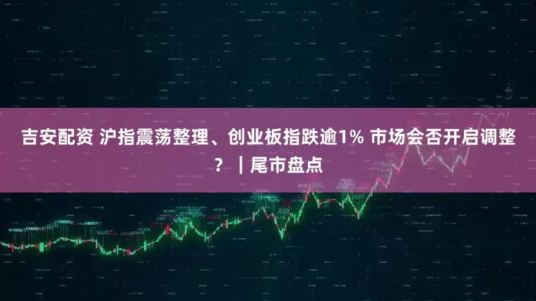 吉安配资 沪指震荡整理、创业板指跌逾1% 市场会否开启调整?|尾市盘点