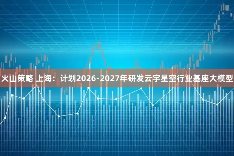 火山策略 上海：计划2026-2027年研发云宇星空行业基座大模型