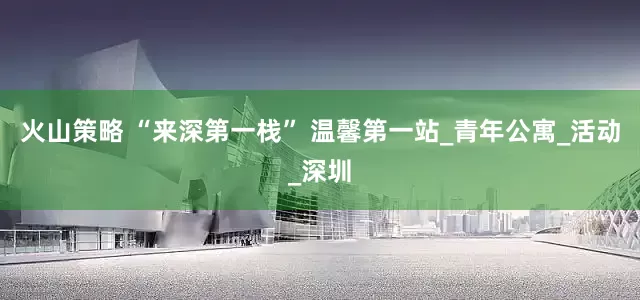 火山策略 “来深第一栈” 温馨第一站_青年公寓_活动_深圳