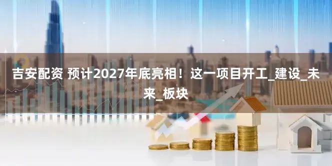 吉安配资 预计2027年底亮相！这一项目开工_建设_未来_板块