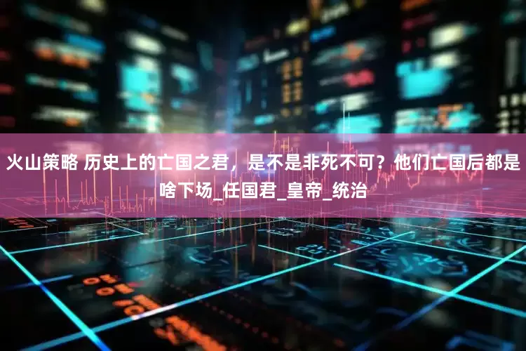 火山策略 历史上的亡国之君，是不是非死不可？他们亡国后都是啥下场_任国君_皇帝_统治