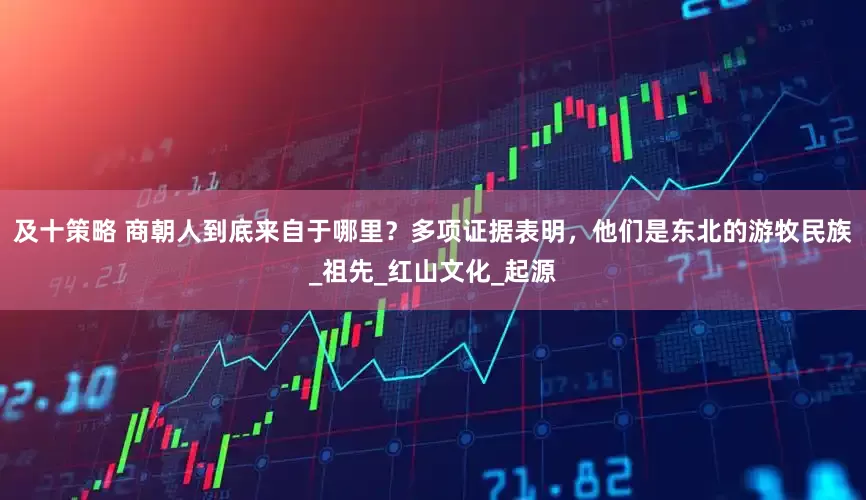 及十策略 商朝人到底来自于哪里？多项证据表明，他们是东北的游牧民族_祖先_红山文化_起源