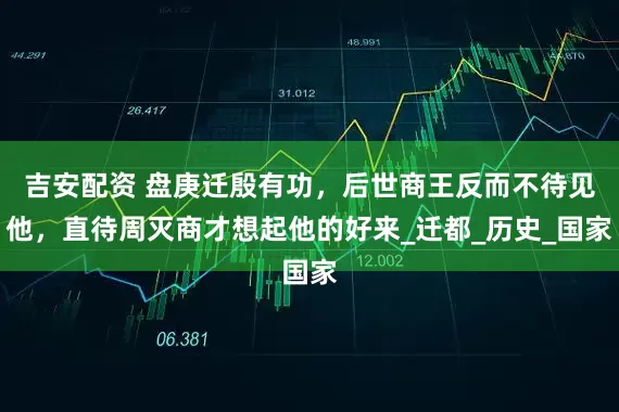 吉安配资 盘庚迁殷有功，后世商王反而不待见他，直待周灭商才想起他的好来_迁都_历史_国家