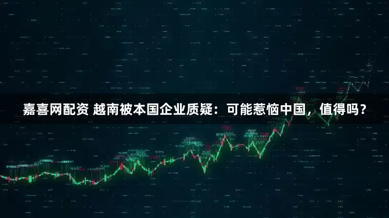 嘉喜网配资 越南被本国企业质疑：可能惹恼中国，值得吗？