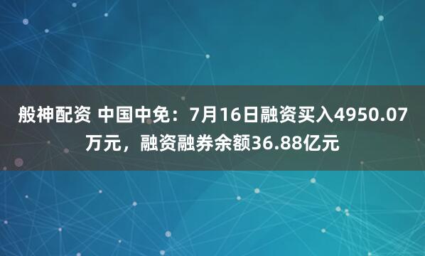 般神配资 中国中免：7月16日融资买入4950.07万元，融资融券余额36.88亿元