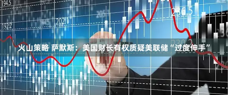 火山策略 萨默斯：美国财长有权质疑美联储“过度伸手”
