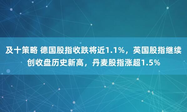 及十策略 德国股指收跌将近1.1%，英国股指继续创收盘历史新高，丹麦股指涨超1.5%