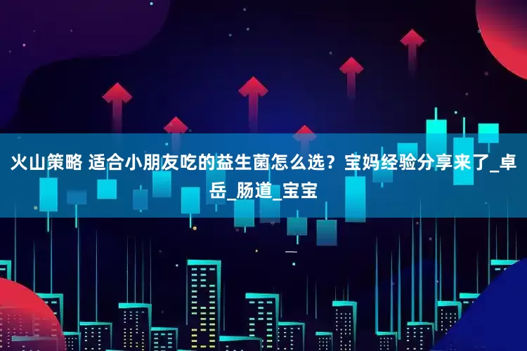 火山策略 适合小朋友吃的益生菌怎么选？宝妈经验分享来了_卓岳_肠道_宝宝