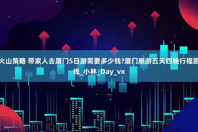火山策略 带家人去厦门5日游需要多少钱?厦门旅游五天四晚行程路线_小林_Day_vx