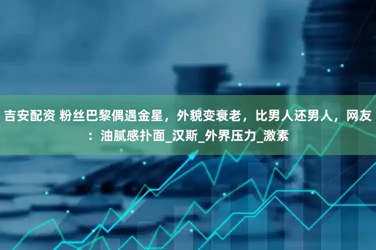 吉安配资 粉丝巴黎偶遇金星，外貌变衰老，比男人还男人，网友：油腻感扑面_汉斯_外界压力_激素