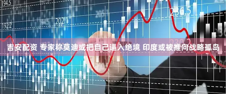 吉安配资 专家称莫迪或把自己逼入绝境 印度或被推向战略孤岛
