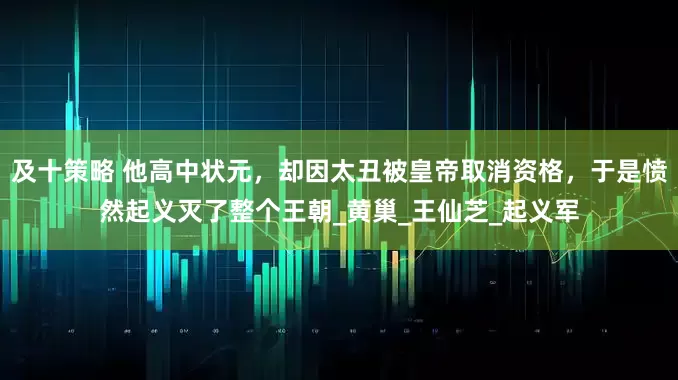 及十策略 他高中状元，却因太丑被皇帝取消资格，于是愤然起义灭了整个王朝_黄巢_王仙芝_起义军