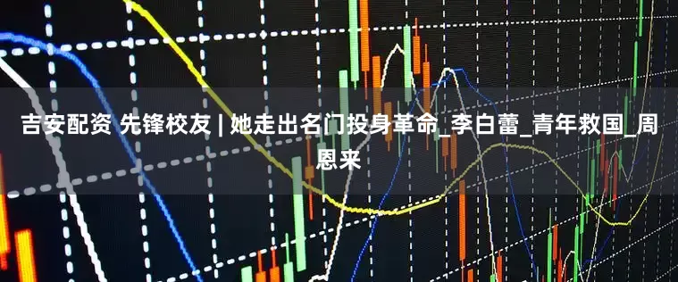 吉安配资 先锋校友 | 她走出名门投身革命_李白蕾_青年救国_周恩来