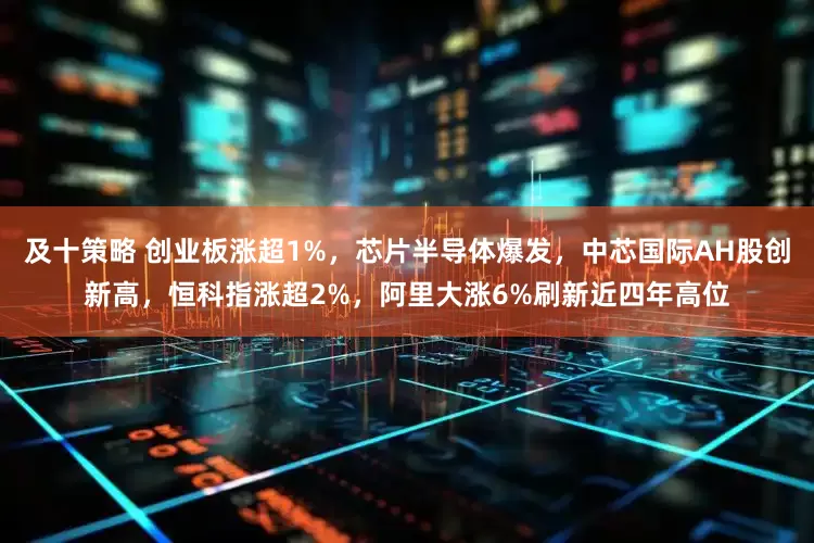 及十策略 创业板涨超1%，芯片半导体爆发，中芯国际AH股创新高，恒科指涨超2%，阿里大涨6%刷新近四年高位