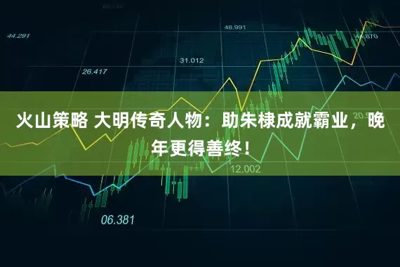 火山策略 大明传奇人物：助朱棣成就霸业，晚年更得善终！