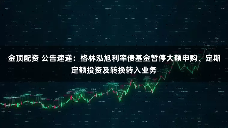 金顶配资 公告速递：格林泓旭利率债基金暂停大额申购、定期定额投资及转换转入业务