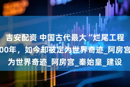 吉安配资 中国古代最大“烂尾工程”，荒废了2000年，如今却被定为世界奇迹_阿房宫_秦始皇_建设