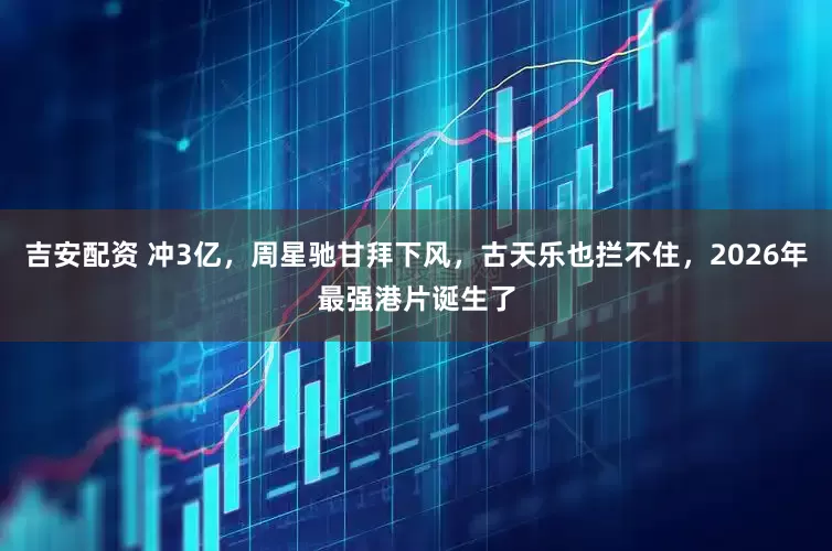 吉安配资 冲3亿，周星驰甘拜下风，古天乐也拦不住，2026年最强港片诞生了