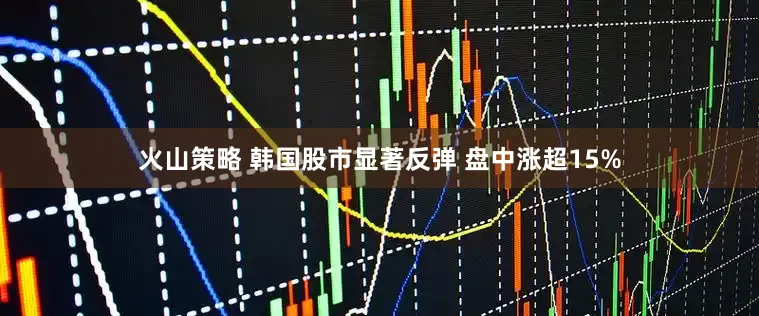 火山策略 韩国股市显著反弹 盘中涨超15%