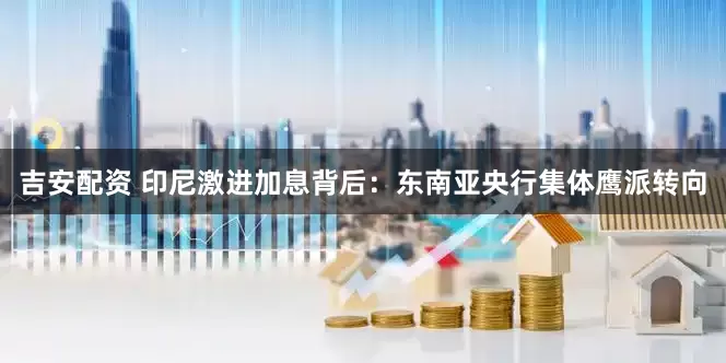 吉安配资 印尼激进加息背后：东南亚央行集体鹰派转向