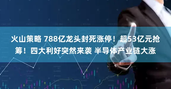 火山策略 788亿龙头封死涨停！超53亿元抢筹！四大利好突然来袭 半导体产业链大涨